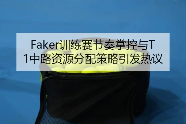 Faker训练赛节奏掌控与T1中路资源分配策略引发热议